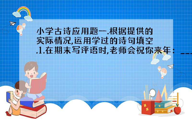 小学古诗应用题一.根据提供的实际情况,运用学过的诗句填空.1.在期末写评语时,老师会祝你来年：_____2.小明成天心思