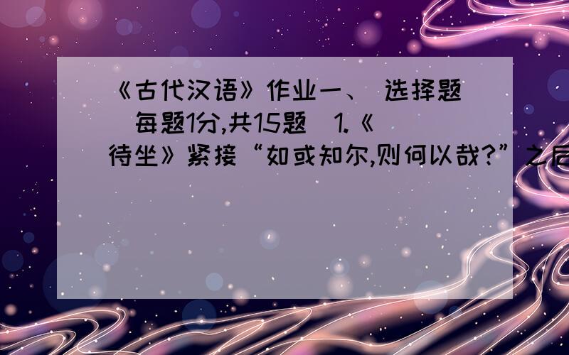 《古代汉语》作业一、 选择题（每题1分,共15题）1.《待坐》紧接“如或知尔,则何以哉?”之后的一句是（ ）.A、对曰：