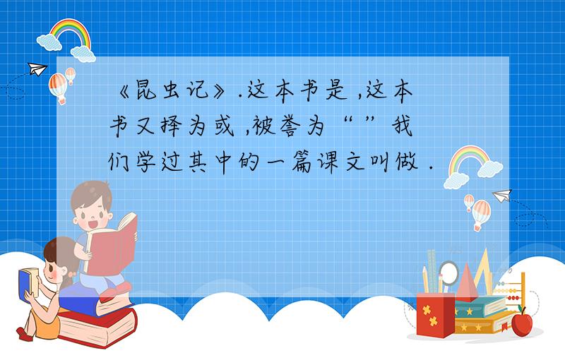 《昆虫记》.这本书是 ,这本书又择为或 ,被誉为“ ”我们学过其中的一篇课文叫做 .