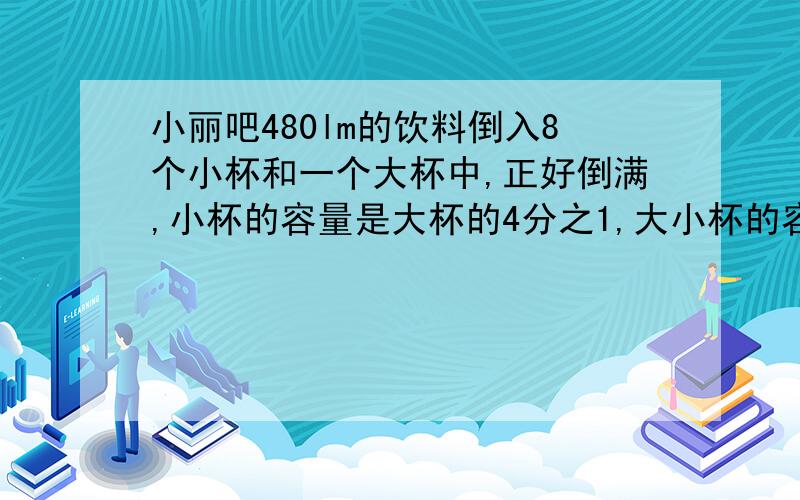 小丽吧480lm的饮料倒入8个小杯和一个大杯中,正好倒满,小杯的容量是大杯的4分之1,大小杯的容量个多少lm