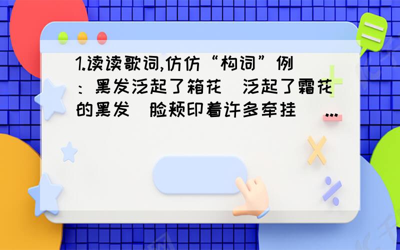 1.读读歌词,仿仿“构词”例：黑发泛起了箱花(泛起了霜花的黑发)脸颊印着许多牵挂( ...