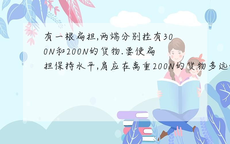 有一根扁担,两端分别挂有300N和200N的货物.要使扁担保持水平,肩应在离重200N的货物多远的地方?