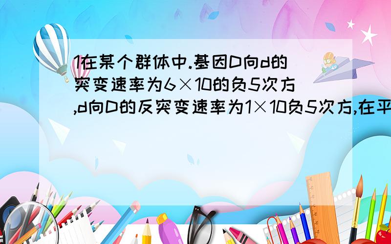 1在某个群体中.基因D向d的突变速率为6×10的负5次方,d向D的反突变速率为1×10负5次方,在平衡态时该群体d频率为