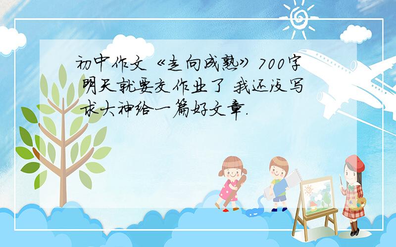 初中作文《走向成熟》700字 明天就要交作业了 我还没写 求大神给一篇好文章.