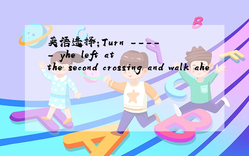 英语选择；Turn ----- yhe left at the second crossing and walk ahe