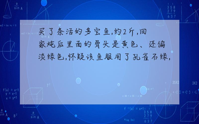 买了条活的多宝鱼,约2斤,回家炖后里面的骨头是黄色、还偏淡绿色,怀疑该鱼服用了孔雀石绿,