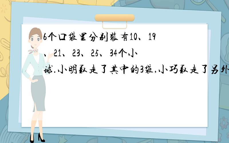 6个口袋里分别装有10、19、21、23、25、34个小球.小明取走了其中的3袋,小巧取走了另外2袋,正好小明得到的小球