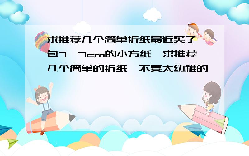 求推荐几个简单折纸最近买了一包7×7cm的小方纸,求推荐几个简单的折纸,不要太幼稚的