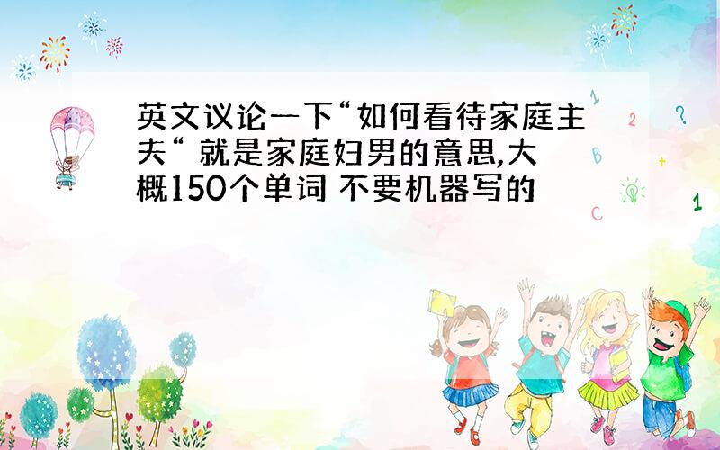 英文议论一下“如何看待家庭主夫“ 就是家庭妇男的意思,大概150个单词 不要机器写的