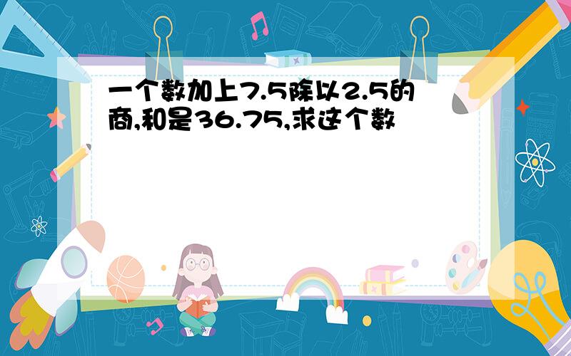 一个数加上7.5除以2.5的商,和是36.75,求这个数