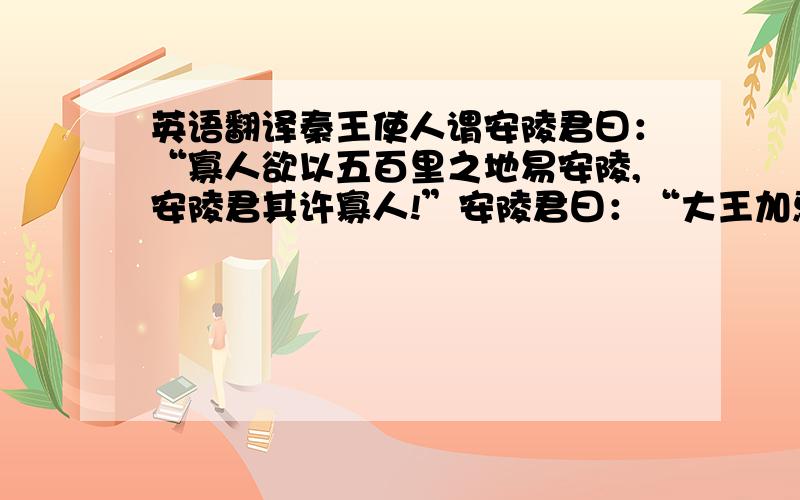 英语翻译秦王使人谓安陵君曰：“寡人欲以五百里之地易安陵,安陵君其许寡人!”安陵君曰：“大王加惠,以大易小,甚善；虽然,受