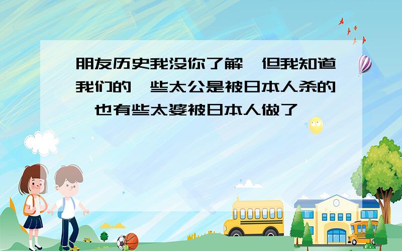 朋友历史我没你了解,但我知道我们的一些太公是被日本人杀的,也有些太婆被日本人做了