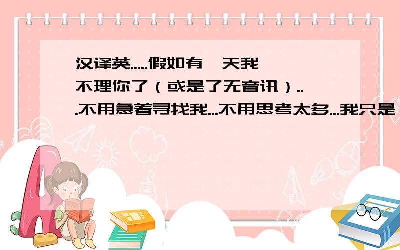 汉译英.....假如有一天我不理你了（或是了无音讯）...不用急着寻找我...不用思考太多...我只是一个过客...犹如