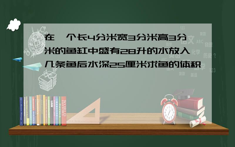 在一个长4分米宽3分米高3分米的鱼缸中盛有28升的水放入几条鱼后水深25厘米求鱼的体积