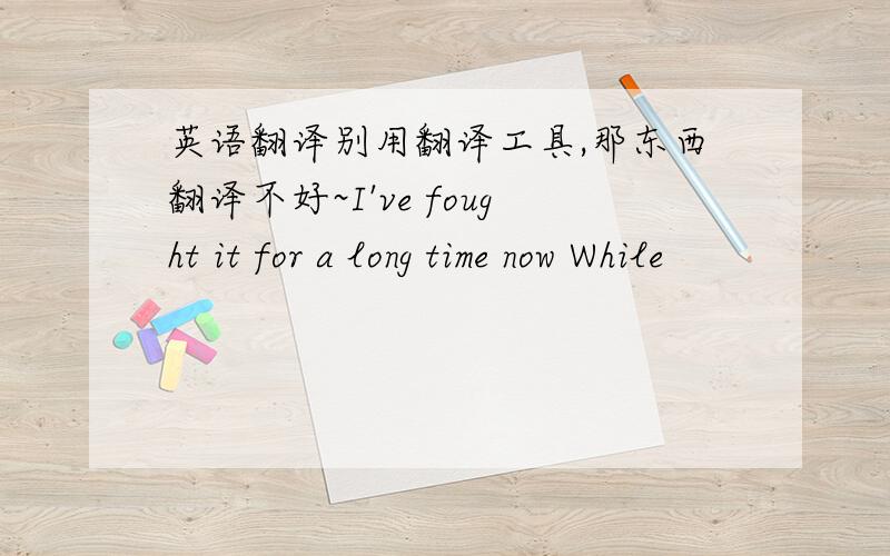 英语翻译别用翻译工具,那东西翻译不好~I've fought it for a long time now While