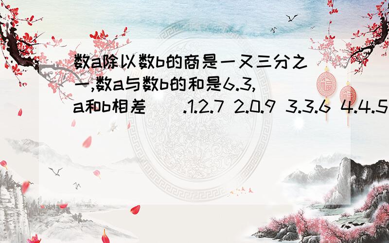 数a除以数b的商是一又三分之一,数a与数b的和是6.3,a和b相差（）.1.2.7 2.0.9 3.3.6 4.4.5