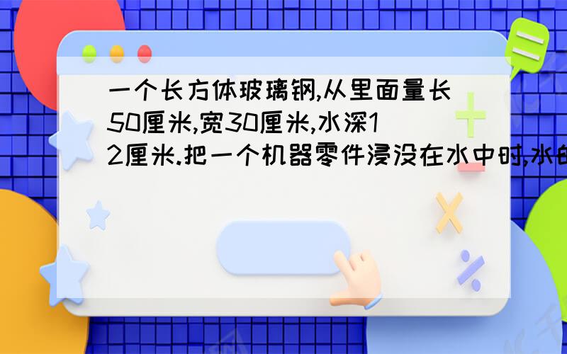 一个长方体玻璃钢,从里面量长50厘米,宽30厘米,水深12厘米.把一个机器零件浸没在水中时,水的高度比原来上升了1/4.