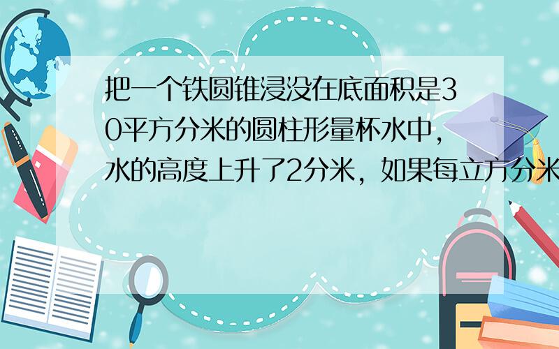 把一个铁圆锥浸没在底面积是30平方分米的圆柱形量杯水中，水的高度上升了2分米，如果每立方分米铁重7.8千克，这个铁圆锥重