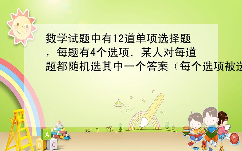 数学试题中有12道单项选择题，每题有4个选项．某人对每道题都随机选其中一个答案（每个选项被选出的可能性相同），求答对多少