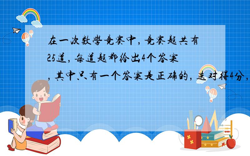 在一次数学竞赛中，竞赛题共有25道，每道题都给出4个答案，其中只有一个答案是正确的，选对得4分，不选或选错扣2分.规定得