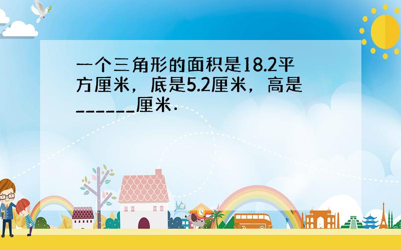 一个三角形的面积是18.2平方厘米，底是5.2厘米，高是______厘米．