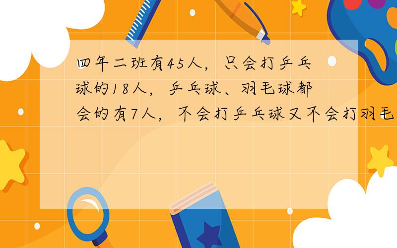 四年二班有45人，只会打乒乓球的18人，乒乓球、羽毛球都会的有7人，不会打乒乓球又不会打羽毛球的有6人，问只会打羽毛球的