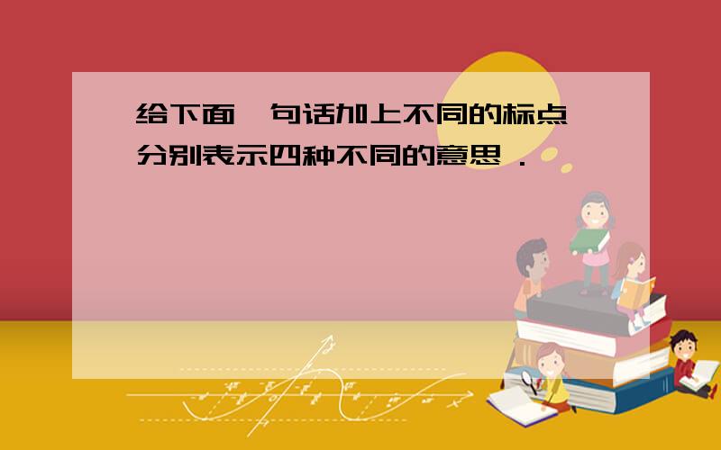 给下面一句话加上不同的标点,分别表示四种不同的意思 .