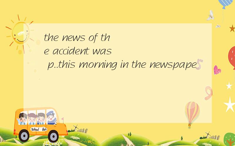 the news of the accident was p..this morning in the newspape