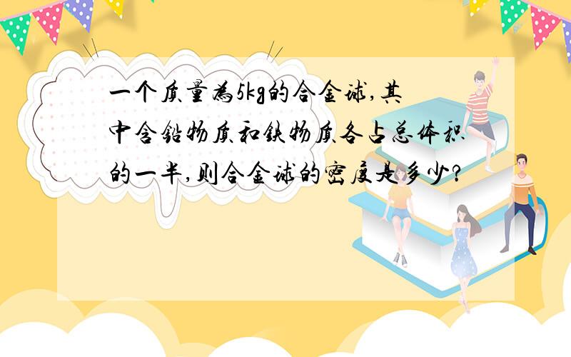 一个质量为5kg的合金球,其中含铅物质和铁物质各占总体积的一半,则合金球的密度是多少?