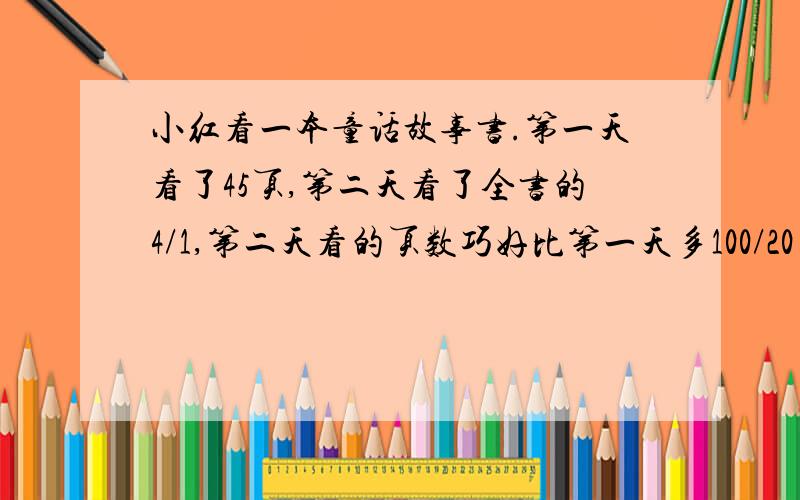 小红看一本童话故事书.第一天看了45页,第二天看了全书的4/1,第二天看的页数巧好比第一天多100/20……