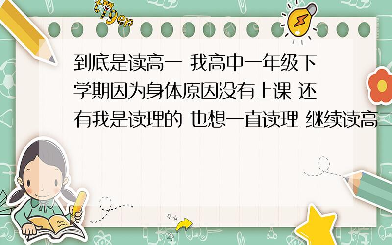 到底是读高一 我高中一年级下学期因为身体原因没有上课 还有我是读理的 也想一直读理 继续读高二又怕跟不上来 我现在应该择