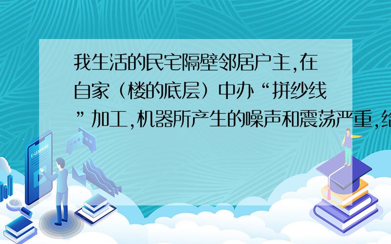 我生活的民宅隔壁邻居户主,在自家（楼的底层）中办“拼纱线”加工,机器所产生的噪声和震荡严重,给我生活环境造成直接污染影响