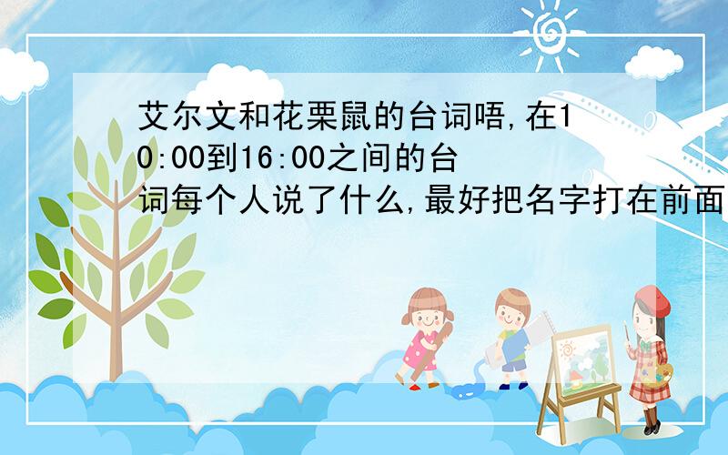 艾尔文和花栗鼠的台词唔,在10:00到16:00之间的台词每个人说了什么,最好把名字打在前面.请尽快,100分.