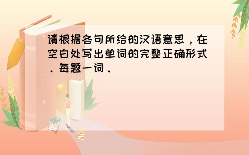 请根据各句所给的汉语意思，在空白处写出单词的完整正确形式。每题一词。