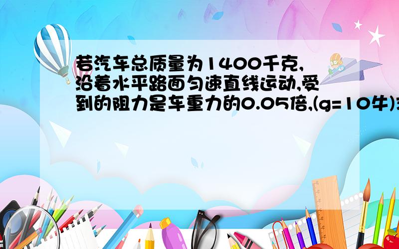 若汽车总质量为1400千克,沿着水平路面匀速直线运动,受到的阻力是车重力的0.05倍,(g=10牛)求：