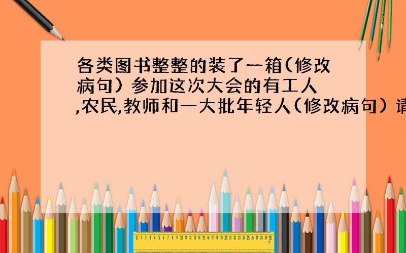 各类图书整整的装了一箱(修改病句) 参加这次大会的有工人,农民,教师和一大批年轻人(修改病句) 请你把答案写在纸上然后用