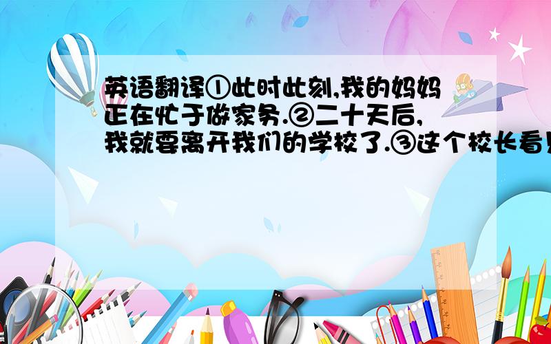 英语翻译①此时此刻,我的妈妈正在忙于做家务.②二十天后,我就要离开我们的学校了.③这个校长看见学生们正在踢足球.④匆忙之