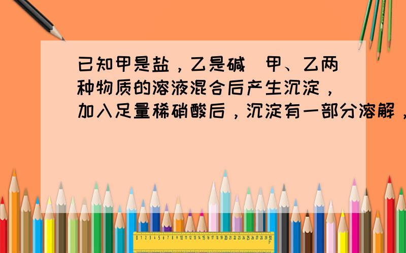 已知甲是盐，乙是碱．甲、乙两种物质的溶液混合后产生沉淀，加入足量稀硝酸后，沉淀有一部分溶解，溶液呈蓝色，而仍未溶解的沉淀