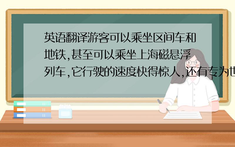 英语翻译游客可以乘坐区间车和地铁,甚至可以乘坐上海磁悬浮列车,它行驶的速度快得惊人,还有专为世博会参观者准备的往返班车,