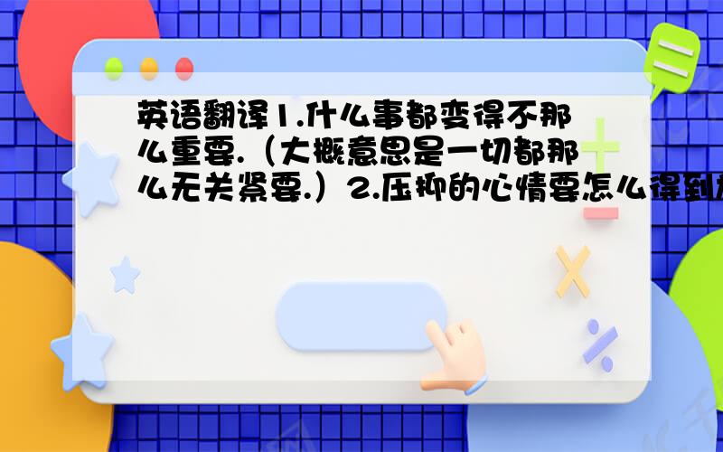 英语翻译1.什么事都变得不那么重要.（大概意思是一切都那么无关紧要.）2.压抑的心情要怎么得到施放?3.心情好压抑.4.