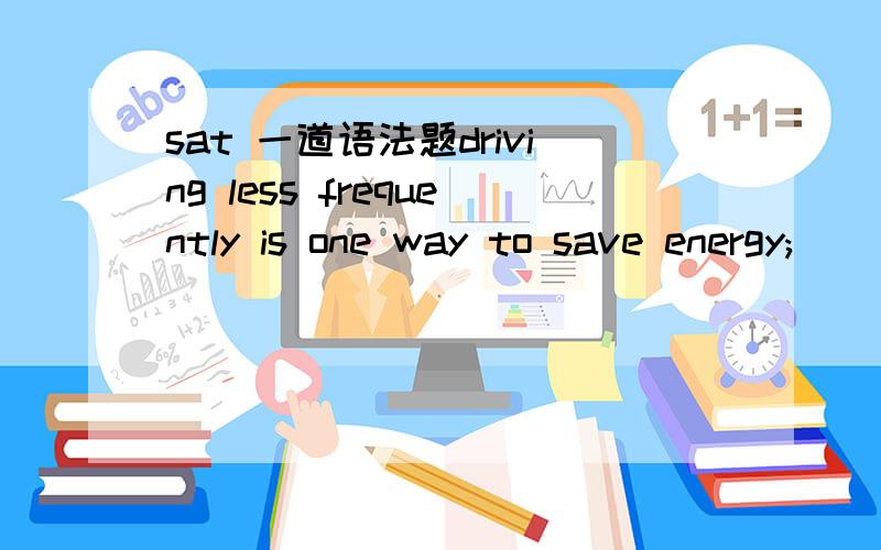 sat 一道语法题driving less frequently is one way to save energy;