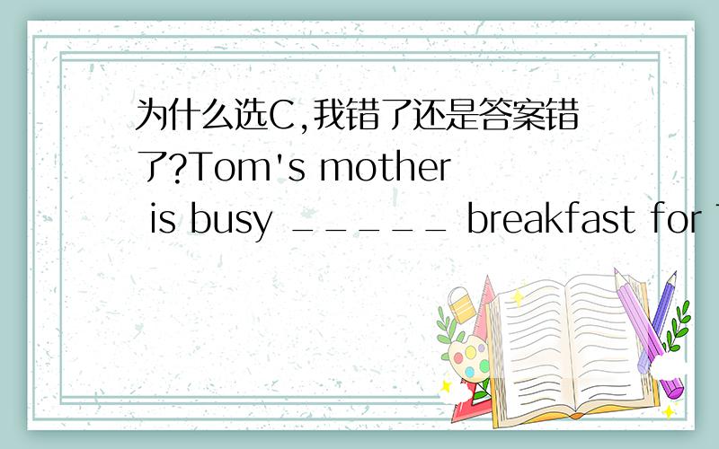 为什么选C,我错了还是答案错了?Tom's mother is busy _____ breakfast for Tom