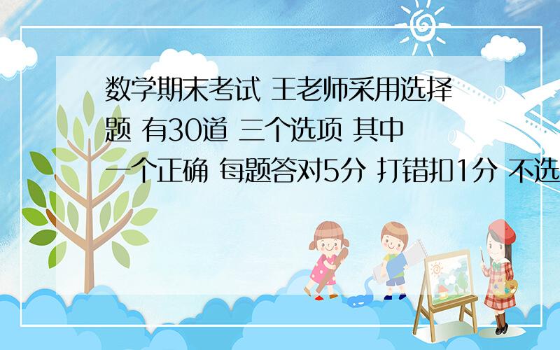 数学期末考试 王老师采用选择题 有30道 三个选项 其中一个正确 每题答对5分 打错扣1分 不选不得分也不扣分 答卷除了