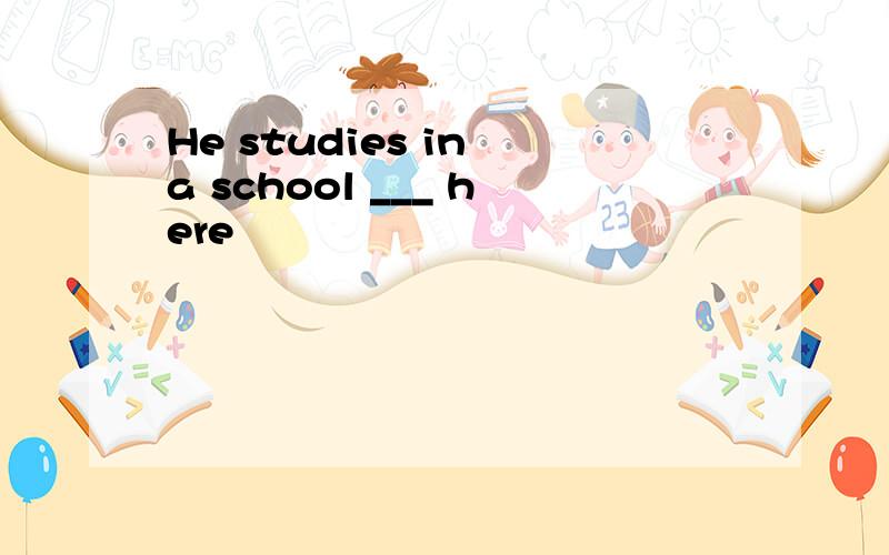 He studies in a school ___ here