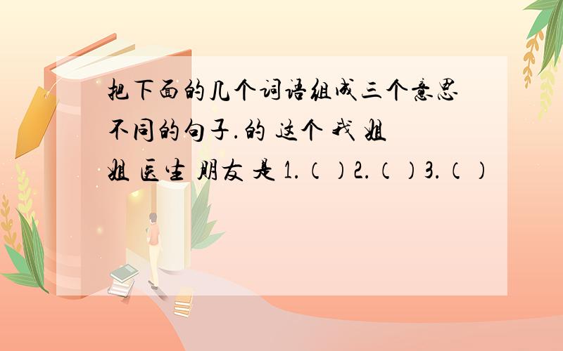 把下面的几个词语组成三个意思不同的句子.的 这个 我 姐姐 医生 朋友 是 1.（）2.（）3.（）