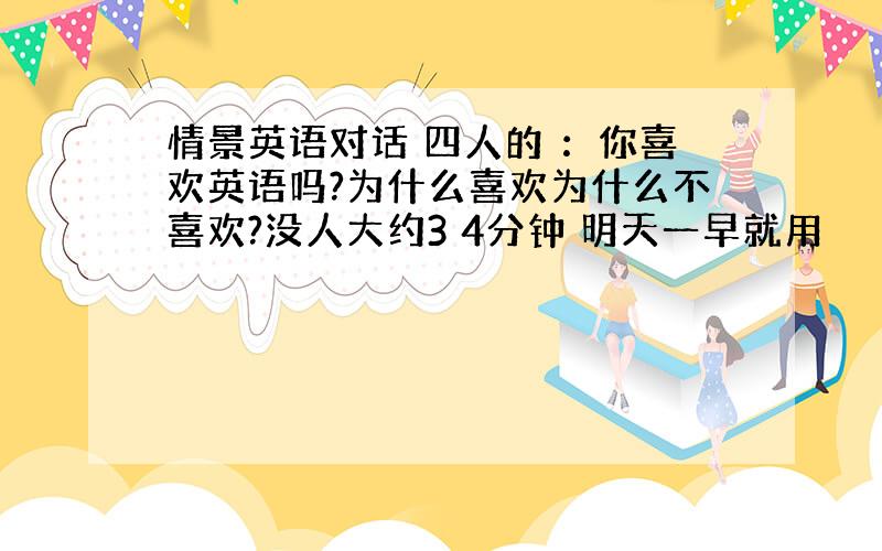 情景英语对话 四人的 ：你喜欢英语吗?为什么喜欢为什么不喜欢?没人大约3 4分钟 明天一早就用