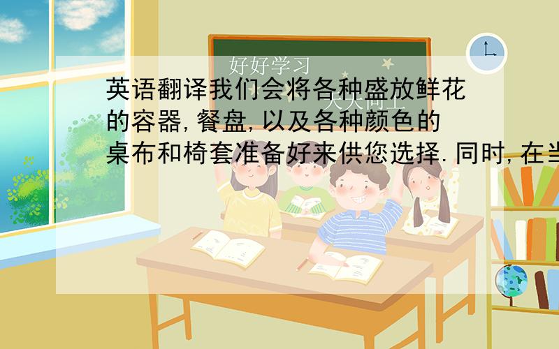 英语翻译我们会将各种盛放鲜花的容器,餐盘,以及各种颜色的桌布和椅套准备好来供您选择.同时,在当天我们也会讨论下具体的布置