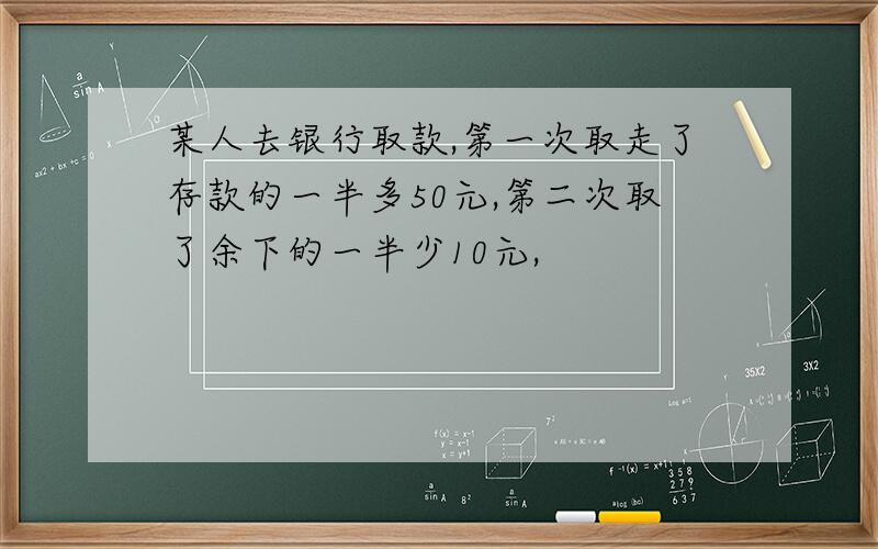 某人去银行取款,第一次取走了存款的一半多50元,第二次取了余下的一半少10元,