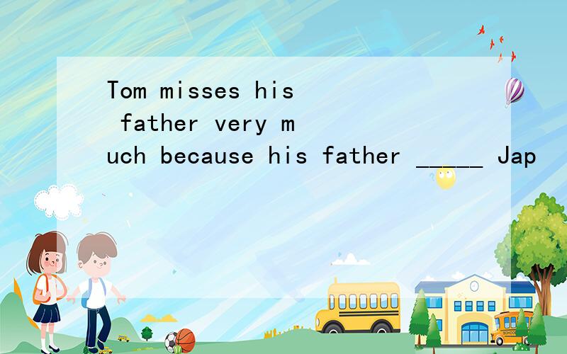 Tom misses his father very much because his father _____ Jap