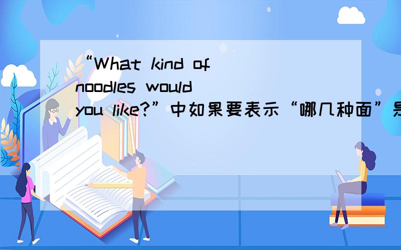 “What kind of noodles would you like?”中如果要表示“哪几种面”是不是kind要加s